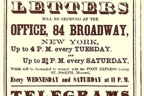 poster advertising "PONY EXPRESS! 10 Days to San Francisco! Letters will be received at the OFFICE, 84 BROADWAY, New York, up to 4 P.M. every TUESDAY. Up to 2 1/2 P.M. every SATURDAY, which will be forwarded to connect with the PONY EXPRESS leaving ST.JOSEPH, Missouri every WEDNESDAY and SATURDAY at 11 P.M."