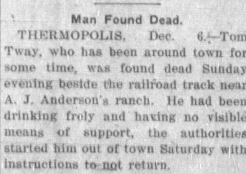 newspaper clipping stating: "Man Found Dead. Thermopolis, Dec. 6 -- Tom Tway, who has been around town for some time, was found dead Sunday evening beside the railroad track near A.J. Anderson's ranch. He had been drinking frely and having no visisble means of support, the authorities started him out of town Saturday with instructions to not return. He was forty-six.""